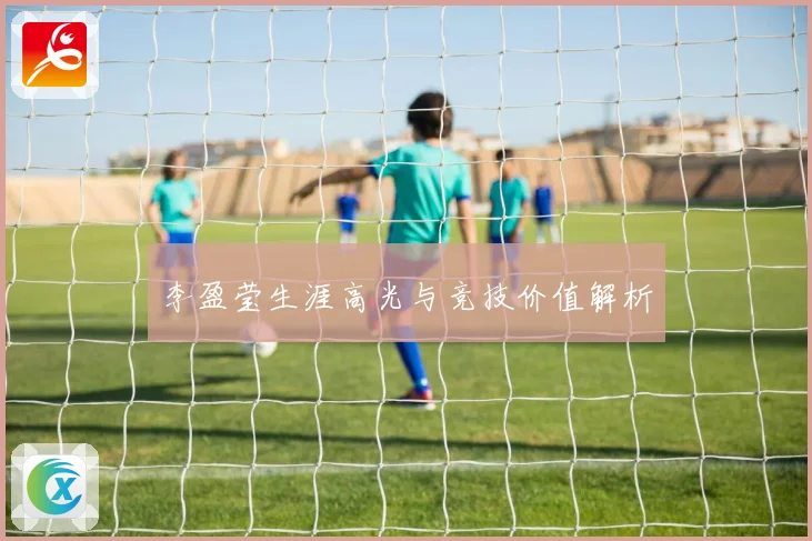 李盈莹生涯高光与竞技价值解析