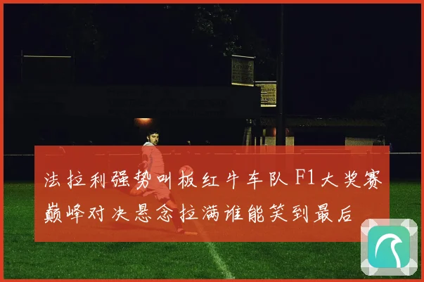 法拉利强势叫板红牛车队 F1大奖赛巅峰对决悬念拉满谁能笑到最后
