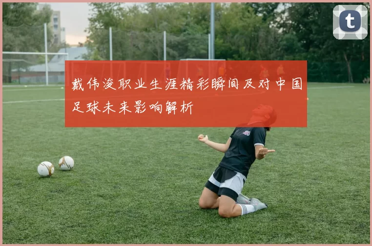 戴伟浚职业生涯精彩瞬间及对中国足球未来影响解析