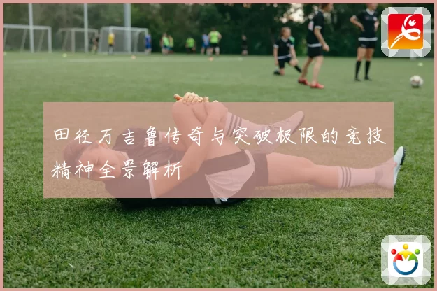 田径万吉鲁传奇与突破极限的竞技精神全景解析