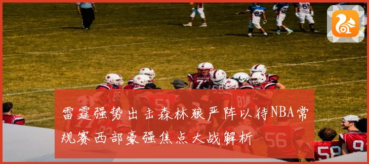 雷霆强势出击森林狼严阵以待NBA常规赛西部豪强焦点大战解析
