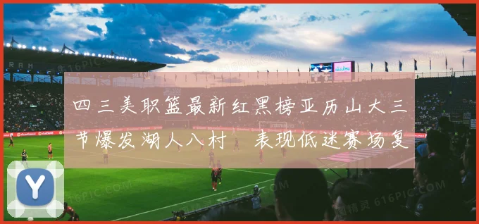 四三美职篮最新红黑榜亚历山大三节爆发湖人八村塁表现低迷赛场复盘