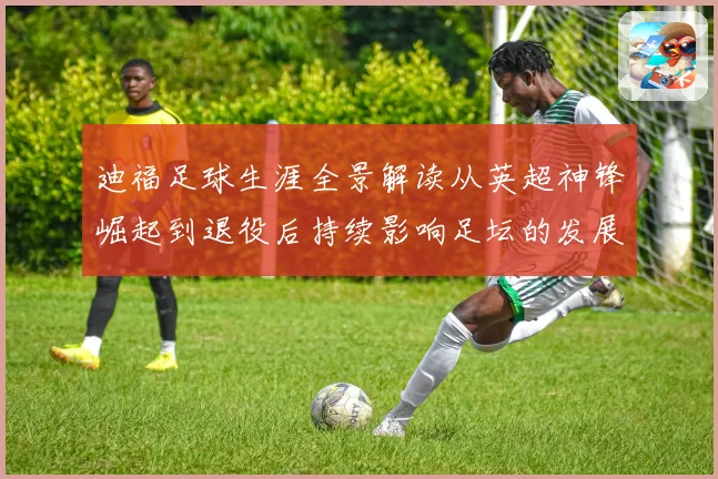 迪福足球生涯全景解读从英超神锋崛起到退役后持续影响足坛的发展历程