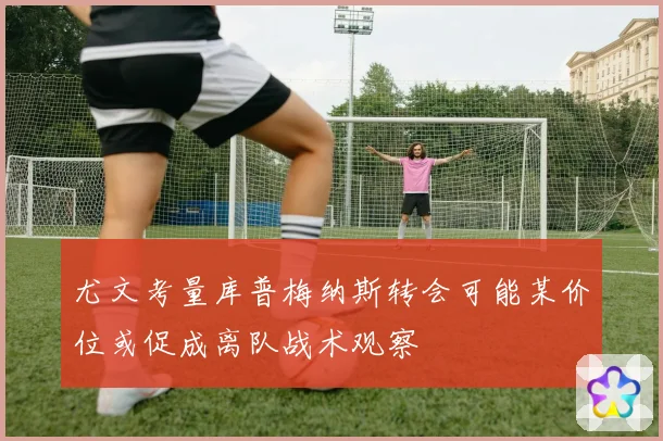 尤文考量库普梅纳斯转会可能某价位或促成离队战术观察