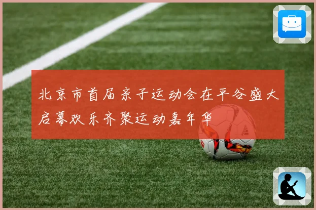 北京市首届亲子运动会在平谷盛大启幕欢乐齐聚运动嘉年华