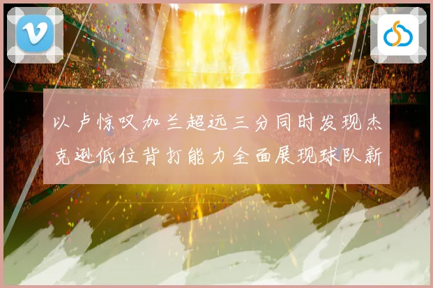 以卢惊叹加兰超远三分同时发现杰克逊低位背打能力全面展现球队新专题观察