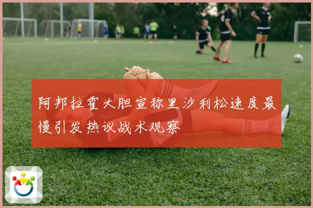 阿邦拉霍大胆宣称里沙利松速度最慢引发热议战术观察