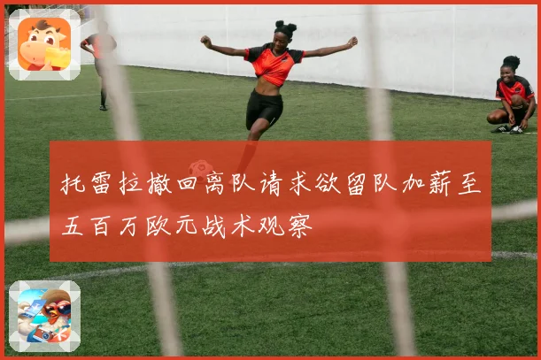 托雷拉撤回离队请求欲留队加薪至五百万欧元战术观察