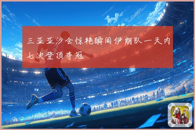 三亚亚沙会惊艳瞬间伊朗队一天内七次登顶夺冠