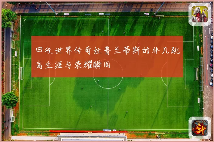 田径世界传奇杜普兰蒂斯的非凡跳高生涯与荣耀瞬间