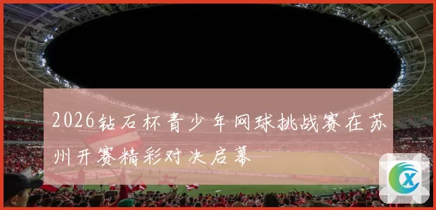 2026钻石杯青少年网球挑战赛在苏州开赛精彩对决启幕