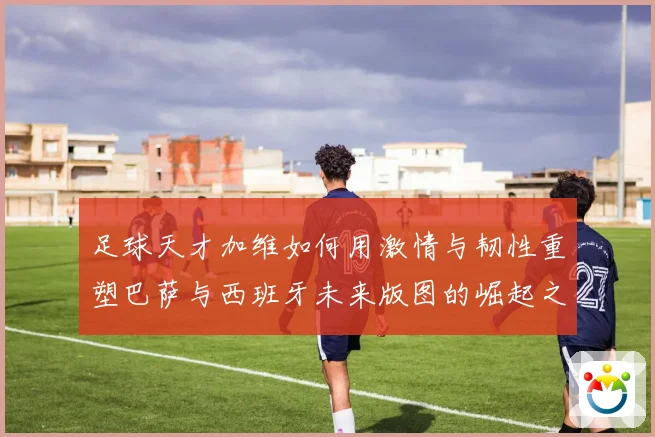足球天才加维如何用激情与韧性重塑巴萨与西班牙未来版图的崛起之路