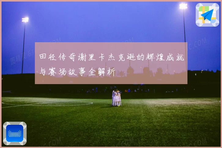田径传奇谢里卡杰克逊的辉煌成就与赛场故事全解析
