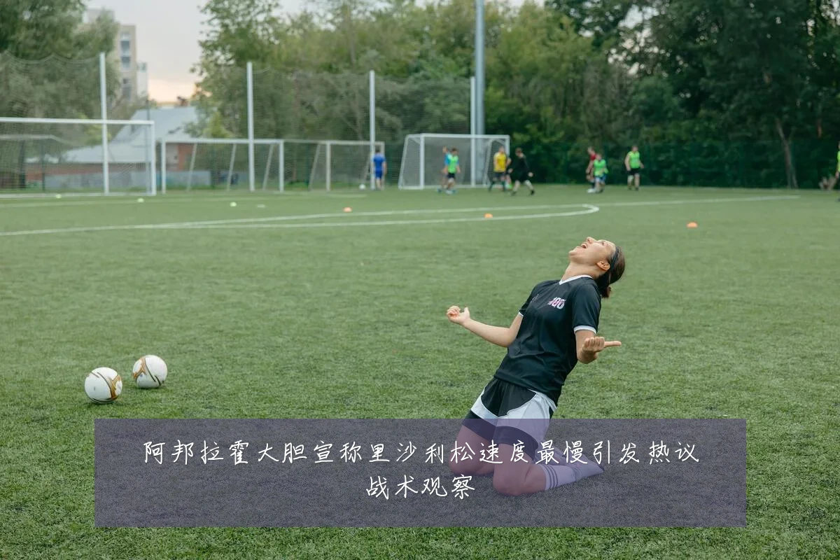 阿邦拉霍大胆宣称里沙利松速度最慢引发热议战术观察
