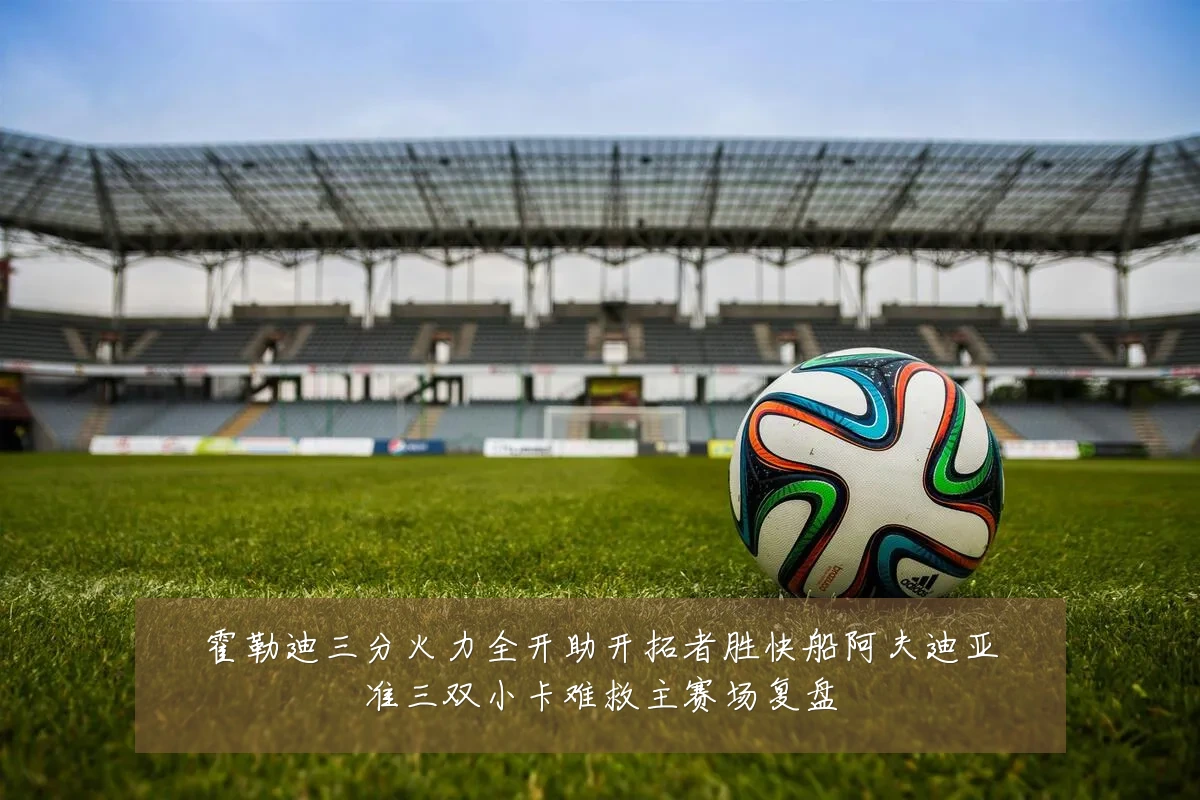 霍勒迪三分火力全开助开拓者胜快船阿夫迪亚准三双小卡难救主赛场复盘